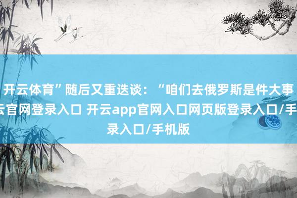 开云体育”随后又重迭谈：“咱们去俄罗斯是件大事-开云官网登录入口 开云app官网入口网页版登录入口/手机版