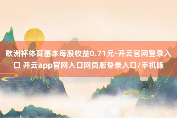 欧洲杯体育基本每股收益0.71元-开云官网登录入口 开云app官网入口网页版登录入口/手机版
