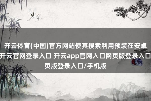开云体育(中国)官方网站使其搜索利用预装在安卓手机上-开云官网登录入口 开云app官网入口网页版登录入口/手机版