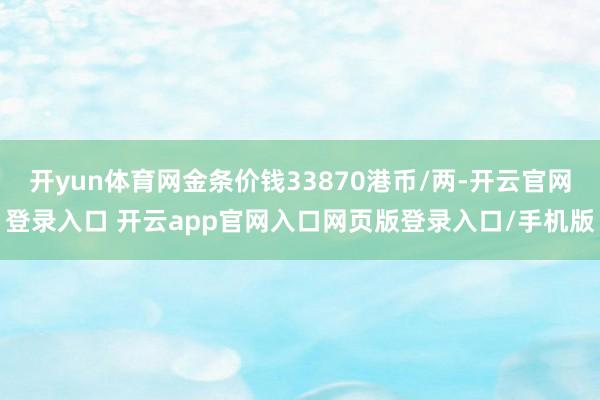 开yun体育网金条价钱33870港币/两-开云官网登录入口 开云app官网入口网页版登录入口/手机版