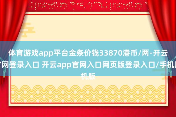 体育游戏app平台金条价钱33870港币/两-开云官网登录入口 开云app官网入口网页版登录入口/手机版