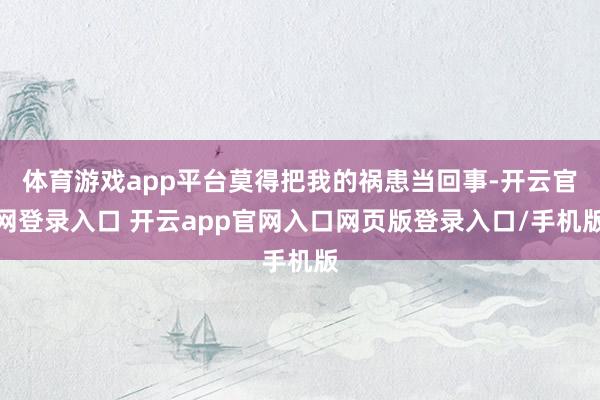 体育游戏app平台莫得把我的祸患当回事-开云官网登录入口 开云app官网入口网页版登录入口/手机版