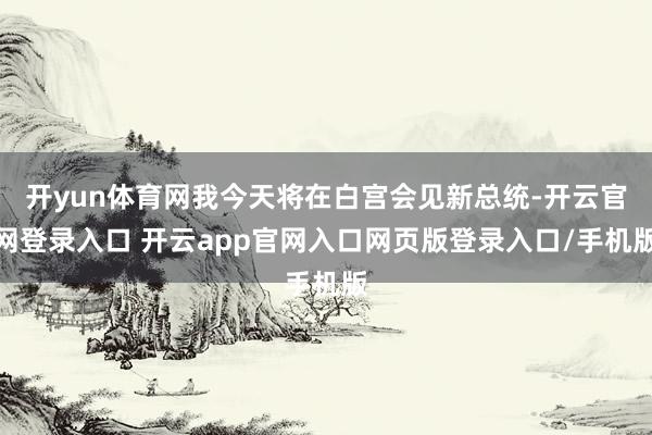 开yun体育网我今天将在白宫会见新总统-开云官网登录入口 开云app官网入口网页版登录入口/手机版
