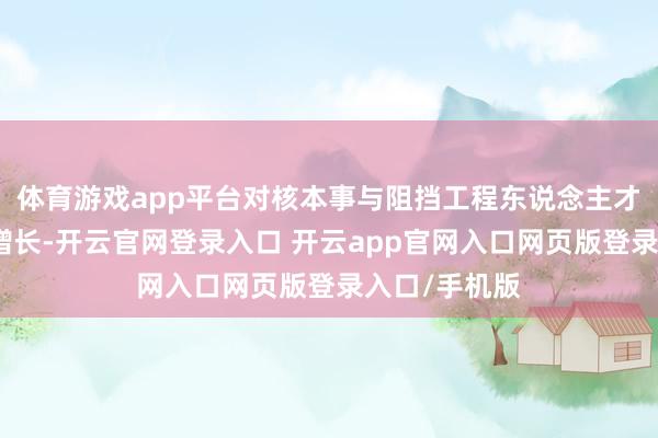 体育游戏app平台对核本事与阻挡工程东说念主才的需求执续增长-开云官网登录入口 开云app官网入口网页版登录入口/手机版