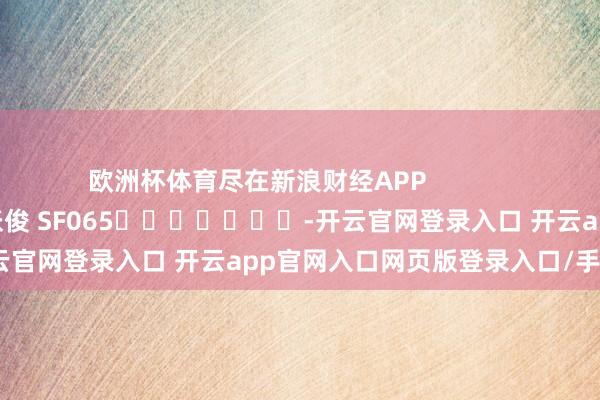 欧洲杯体育尽在新浪财经APP            						包袱剪辑：张俊 SF065							-开云官网登录入口 开云app官网入口网页版登录入口/手机版
