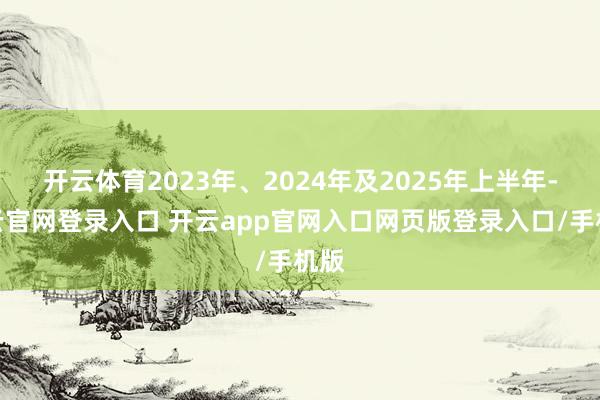 开云体育2023年、2024年及2025年上半年-开云官网登录入口 开云app官网入口网页版登录入口/手机版