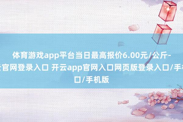 体育游戏app平台当日最高报价6.00元/公斤-开云官网登录入口 开云app官网入口网页版登录入口/手机版