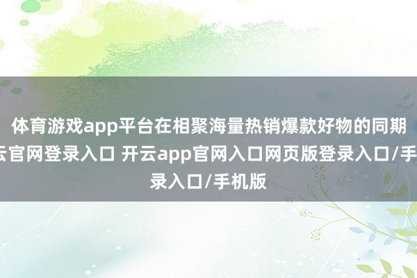 体育游戏app平台在相聚海量热销爆款好物的同期-开云官网登录入口 开云app官网入口网页版登录入口/手机版
