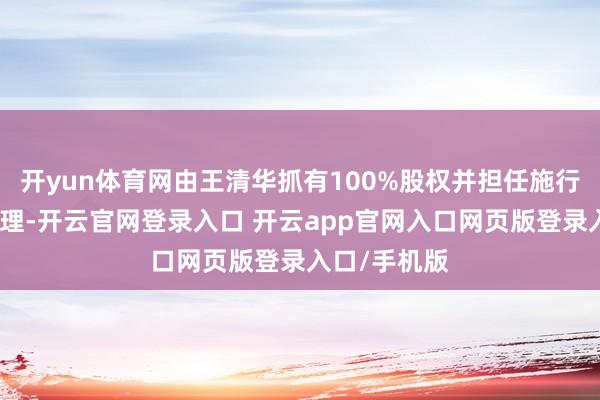 开yun体育网由王清华抓有100%股权并担任施行董事、总司理-开云官网登录入口 开云app官网入口网页版登录入口/手机版