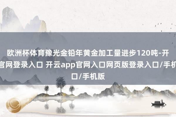 欧洲杯体育豫光金铅年黄金加工量进步120吨-开云官网登录入口 开云app官网入口网页版登录入口/手机版