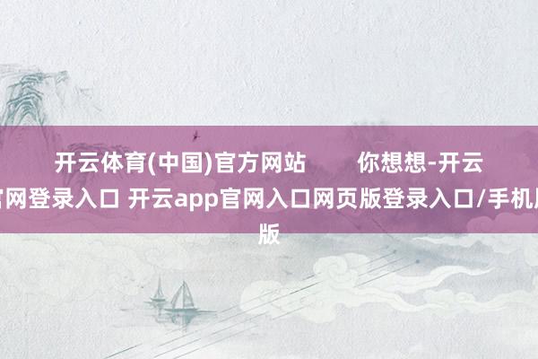 开云体育(中国)官方网站        你想想-开云官网登录入口 开云app官网入口网页版登录入口/手机版