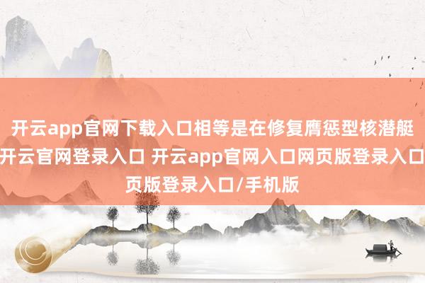 开云app官网下载入口相等是在修复膺惩型核潜艇的同期-开云官网登录入口 开云app官网入口网页版登录入口/手机版