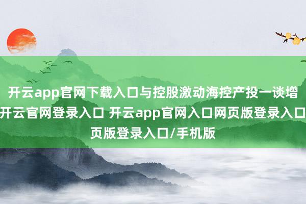 开云app官网下载入口与控股激动海控产投一谈增握护盘-开云官网登录入口 开云app官网入口网页版登录入口/手机版