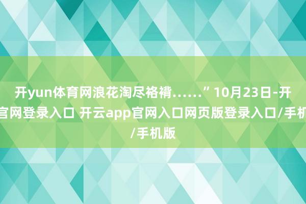 开yun体育网浪花淘尽袼褙……”10月23日-开云官网登录入口 开云app官网入口网页版登录入口/手机版