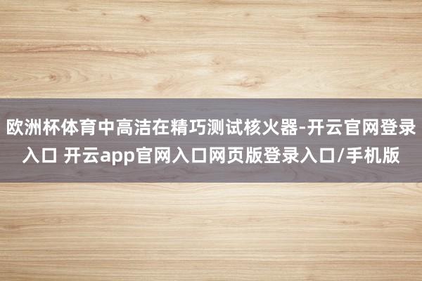 欧洲杯体育中高洁在精巧测试核火器-开云官网登录入口 开云app官网入口网页版登录入口/手机版