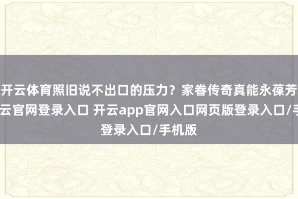 开云体育照旧说不出口的压力？家眷传奇真能永葆芳华-开云官网登录入口 开云app官网入口网页版登录入口/手机版