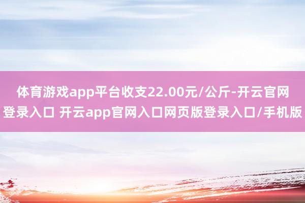 体育游戏app平台收支22.00元/公斤-开云官网登录入口 开云app官网入口网页版登录入口/手机版