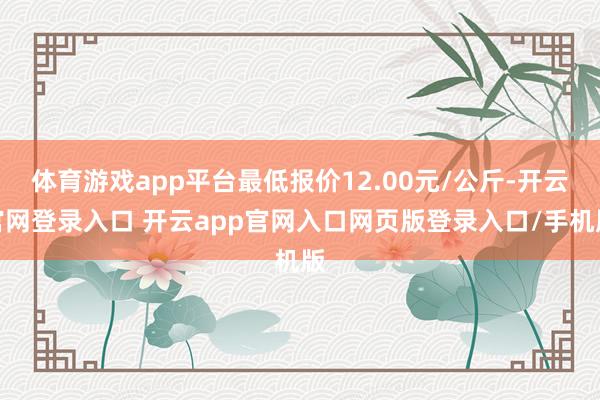 体育游戏app平台最低报价12.00元/公斤-开云官网登录入口 开云app官网入口网页版登录入口/手机版