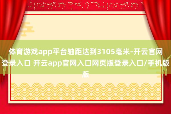 体育游戏app平台轴距达到3105毫米-开云官网登录入口 开云app官网入口网页版登录入口/手机版