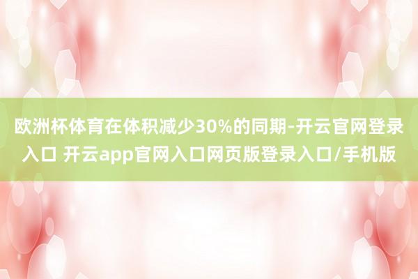 欧洲杯体育在体积减少30%的同期-开云官网登录入口 开云app官网入口网页版登录入口/手机版