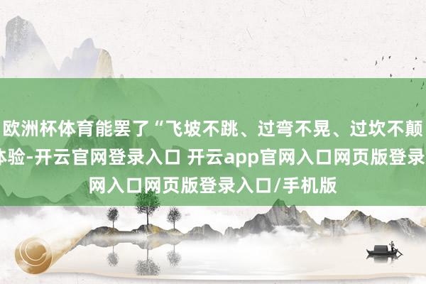 欧洲杯体育能罢了“飞坡不跳、过弯不晃、过坎不颠”的超跑级体验-开云官网登录入口 开云app官网入口网页版登录入口/手机版