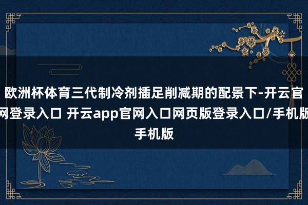 欧洲杯体育三代制冷剂插足削减期的配景下-开云官网登录入口 开云app官网入口网页版登录入口/手机版