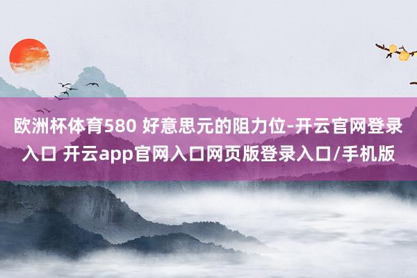 欧洲杯体育580 好意思元的阻力位-开云官网登录入口 开云app官网入口网页版登录入口/手机版