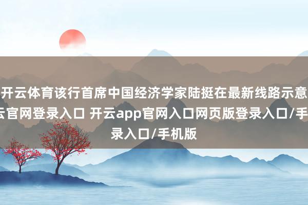 开云体育该行首席中国经济学家陆挺在最新线路示意-开云官网登录入口 开云app官网入口网页版登录入口/手机版