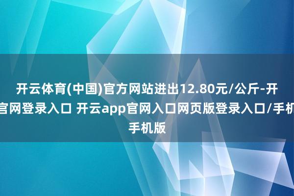 开云体育(中国)官方网站进出12.80元/公斤-开云官网登录入口 开云app官网入口网页版登录入口/手机版