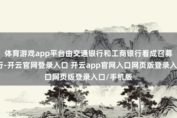 体育游戏app平台由交通银行和工商银行看成召募资金托管行-开云官网登录入口 开云app官网入口网页版登录入口/手机版