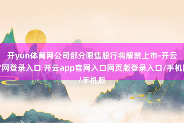 开yun体育网公司部分限售股行将解禁上市-开云官网登录入口 开云app官网入口网页版登录入口/手机版