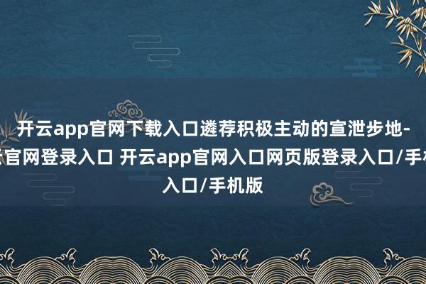开云app官网下载入口遴荐积极主动的宣泄步地-开云官网登录入口 开云app官网入口网页版登录入口/手机版