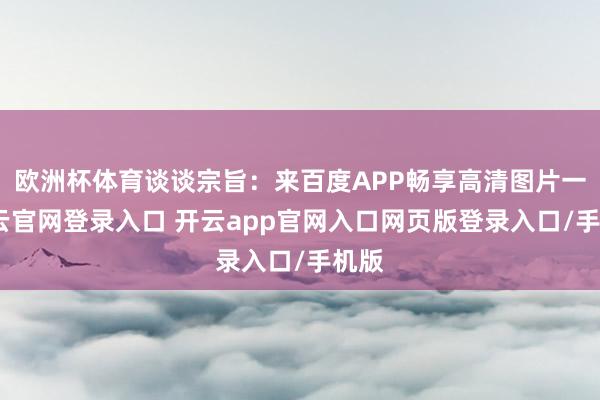 欧洲杯体育谈谈宗旨：来百度APP畅享高清图片一-开云官网登录入口 开云app官网入口网页版登录入口/手机版