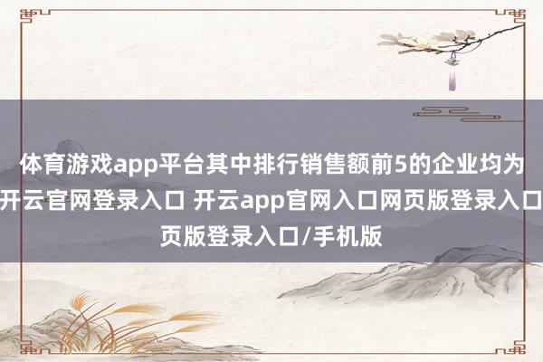 体育游戏app平台其中排行销售额前5的企业均为国央企-开云官网登录入口 开云app官网入口网页版登录入口/手机版