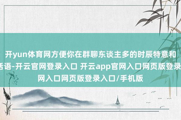开yun体育网方便你在群聊东谈主多的时辰特意和某个东谈主话语-开云官网登录入口 开云app官网入口网页版登录入口/手机版