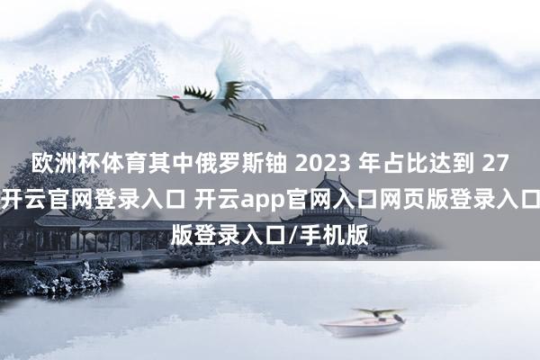 欧洲杯体育其中俄罗斯铀 2023 年占比达到 27% 控制-开云官网登录入口 开云app官网入口网页版登录入口/手机版