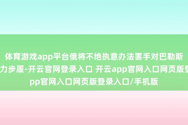 体育游戏app平台俄将不绝执意办法罢手对巴勒斯坦东说念主的暴力步履-开云官网登录入口 开云app官网入口网页版登录入口/手机版