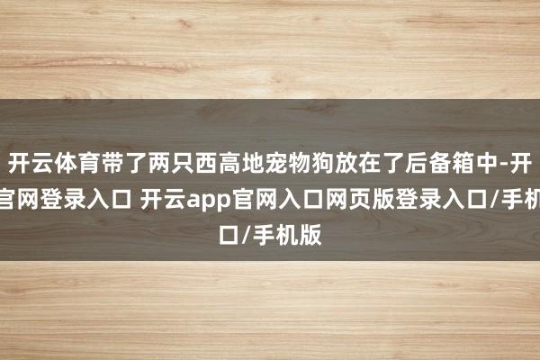 开云体育带了两只西高地宠物狗放在了后备箱中-开云官网登录入口 开云app官网入口网页版登录入口/手机版