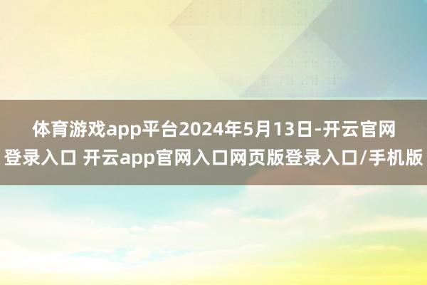 体育游戏app平台　　2024年5月13日-开云官网登录入口 开云app官网入口网页版登录入口/手机版