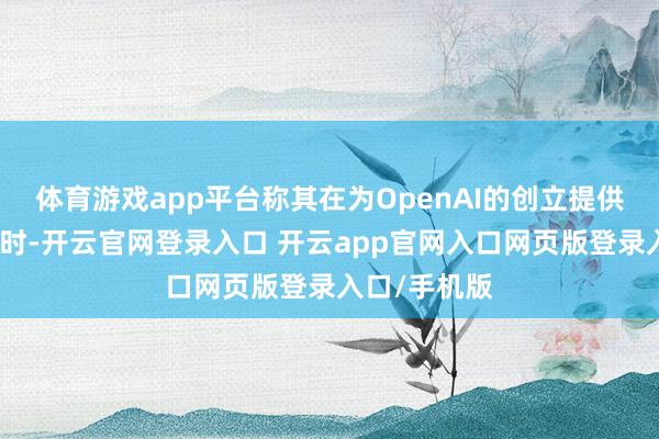 体育游戏app平台称其在为OpenAI的创立提供资金等支抓时-开云官网登录入口 开云app官网入口网页版登录入口/手机版