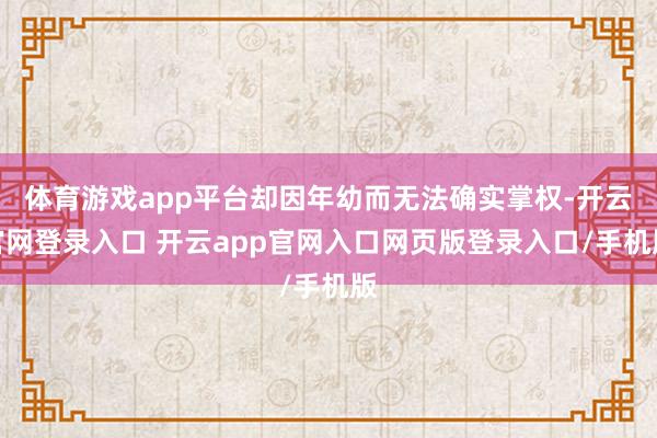 体育游戏app平台却因年幼而无法确实掌权-开云官网登录入口 开云app官网入口网页版登录入口/手机版