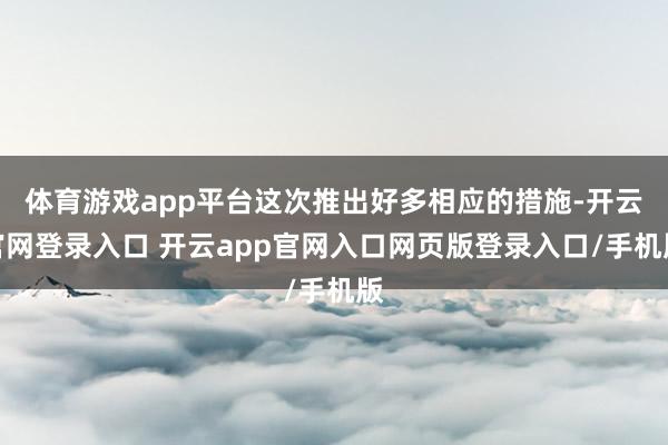 体育游戏app平台这次推出好多相应的措施-开云官网登录入口 开云app官网入口网页版登录入口/手机版