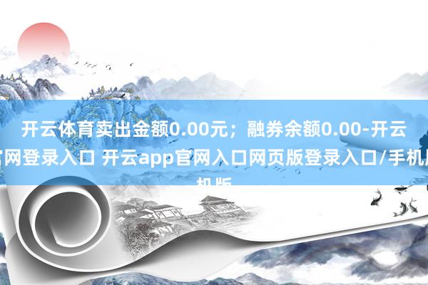开云体育卖出金额0.00元；融券余额0.00-开云官网登录入口 开云app官网入口网页版登录入口/手机版