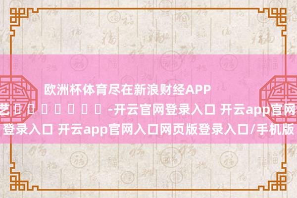欧洲杯体育尽在新浪财经APP            						包袱剪辑：秦艺 							-开云官网登录入口 开云app官网入口网页版登录入口/手机版