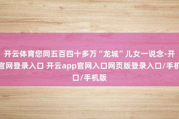 开云体育您同五百四十多万“龙城”儿女一说念-开云官网登录入口 开云app官网入口网页版登录入口/手机版