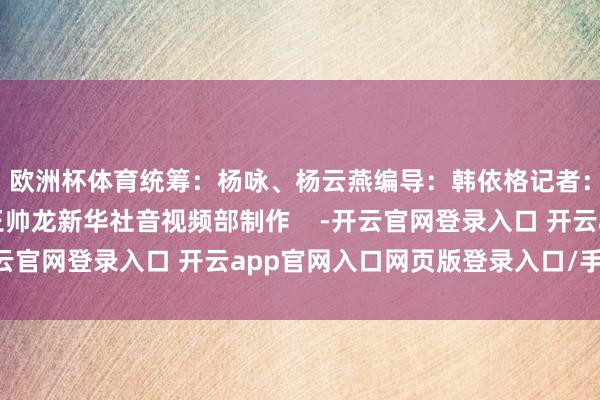 欧洲杯体育统筹：杨咏、杨云燕编导：韩依格记者：杨驰、屈彦配音：王帅龙新华社音视频部制作    -开云官网登录入口 开云app官网入口网页版登录入口/手机版