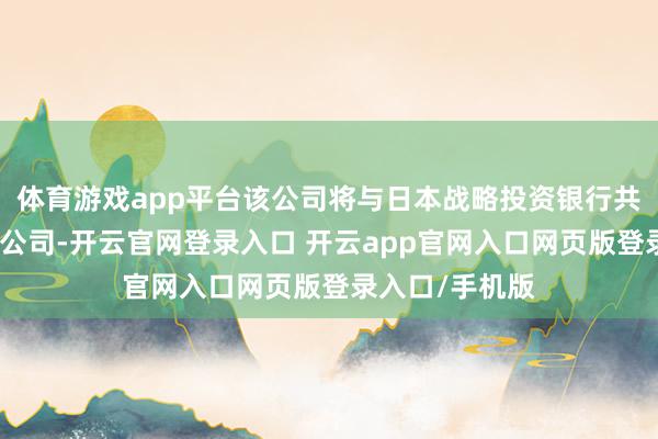 体育游戏app平台该公司将与日本战略投资银行共同拓荒一家新公司-开云官网登录入口 开云app官网入口网页版登录入口/手机版