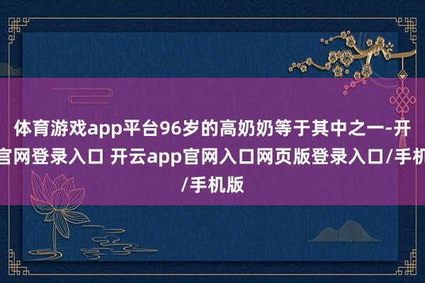 体育游戏app平台96岁的高奶奶等于其中之一-开云官网登录入口 开云app官网入口网页版登录入口/手机版