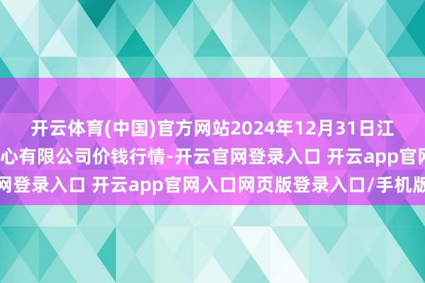 开云体育(中国)官方网站2024年12月31日江苏省苏中农副居品交往中心有限公司价钱行情-开云官网登录入口 开云app官网入口网页版登录入口/手机版