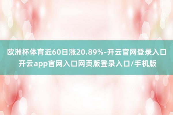 欧洲杯体育近60日涨20.89%-开云官网登录入口 开云app官网入口网页版登录入口/手机版